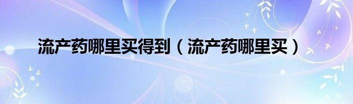 流產(chǎn)藥哪里買(mǎi)得到（流產(chǎn)藥哪里買(mǎi)）
