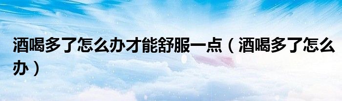 酒喝多了怎么辦才能舒服一點（酒喝多了怎么辦）