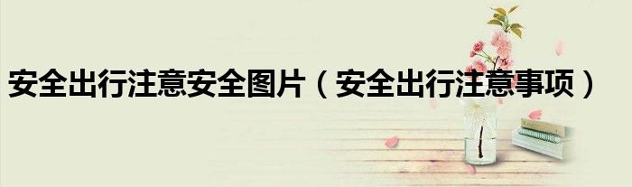 安全出行注意安全圖片（安全出行注意事項）