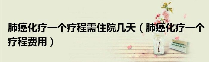 肺癌化療一個療程需住院幾天（肺癌化療一個療程費(fèi)用）