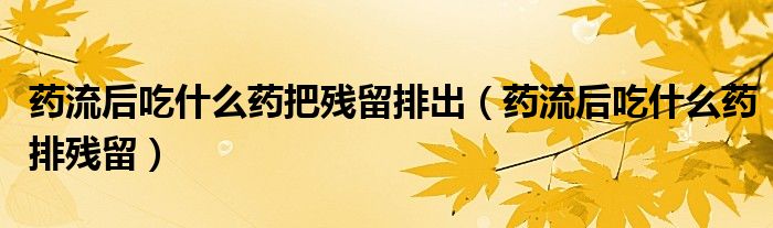 藥流后吃什么藥把殘留排出（藥流后吃什么藥排殘留）