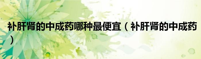 補肝腎的中成藥哪種最便宜（補肝腎的中成藥）