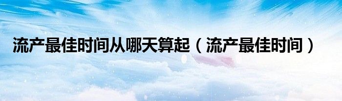 流產最佳時間從哪天算起（流產最佳時間）