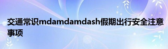 交通常識mdamdamdash假期出行安全注意事項