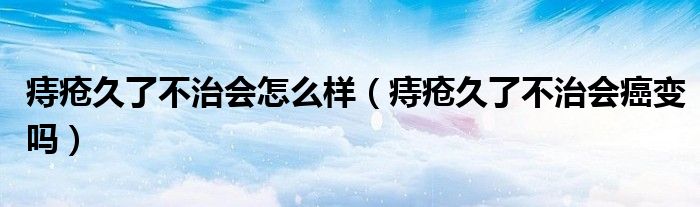 痔瘡久了不治會怎么樣（痔瘡久了不治會癌變嗎）