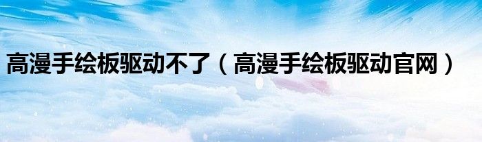 高漫手繪板驅(qū)動(dòng)不了（高漫手繪板驅(qū)動(dòng)官網(wǎng)）