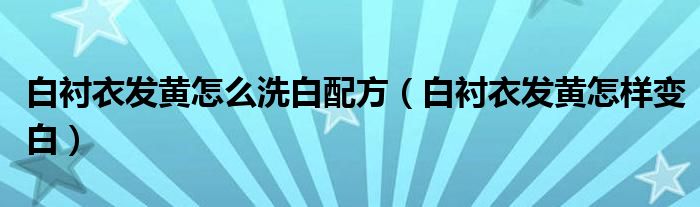 白襯衣發(fā)黃怎么洗白配方（白襯衣發(fā)黃怎樣變白）