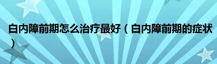 白內(nèi)障前期怎么治療最好（白內(nèi)障前期的癥狀）
