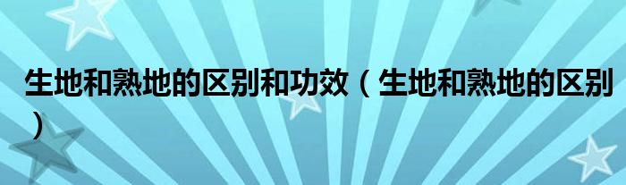 生地和熟地的區(qū)別和功效（生地和熟地的區(qū)別）