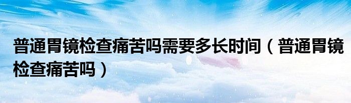 普通胃鏡檢查痛苦嗎需要多長時間（普通胃鏡檢查痛苦嗎）
