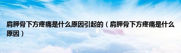 肩胛骨下方疼痛是什么原因引起的（肩胛骨下方疼痛是什么原因）