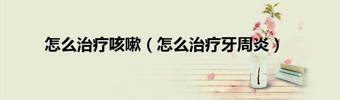 怎么治療咳嗽（怎么治療牙周炎）