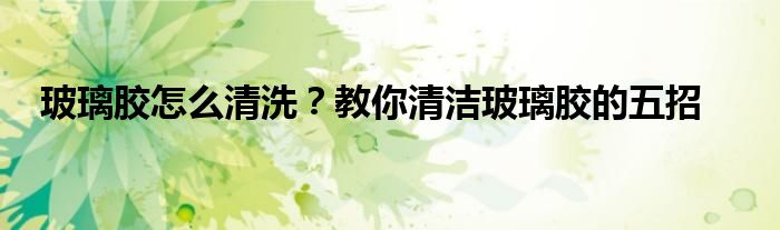 玻璃膠怎么清洗？教你清潔玻璃膠的五招