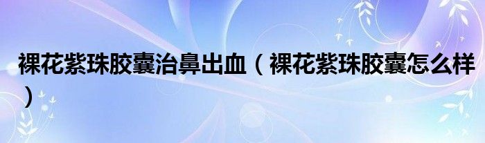 裸花紫珠膠囊治鼻出血（裸花紫珠膠囊怎么樣）