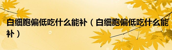 白細(xì)胞偏低吃什么能補(bǔ)（白細(xì)胞偏低吃什么能補(bǔ)）
