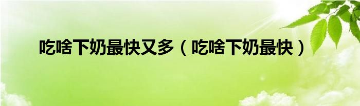 吃啥下奶最快又多（吃啥下奶最快）