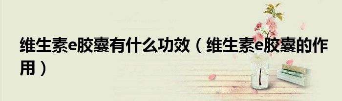 維生素e膠囊有什么功效（維生素e膠囊的作用）