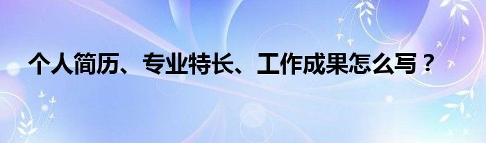 個人簡歷、專業(yè)特長、工作成果怎么寫？