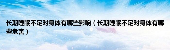 長(zhǎng)期睡眠不足對(duì)身體有哪些影響（長(zhǎng)期睡眠不足對(duì)身體有哪些危害）