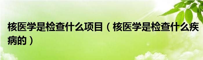 核醫(yī)學(xué)是檢查什么項(xiàng)目（核醫(yī)學(xué)是檢查什么疾病的）