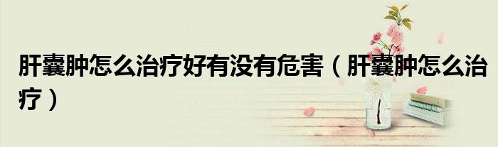 肝囊腫怎么治療好有沒(méi)有危害（肝囊腫怎么治療）