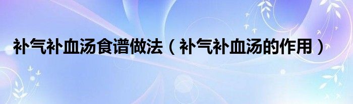 補(bǔ)氣補(bǔ)血湯食譜做法（補(bǔ)氣補(bǔ)血湯的作用）