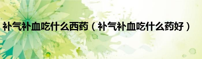補(bǔ)氣補(bǔ)血吃什么西藥（補(bǔ)氣補(bǔ)血吃什么藥好）