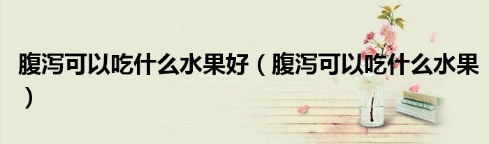 腹瀉可以吃什么水果好(腹瀉可以吃什么水果)