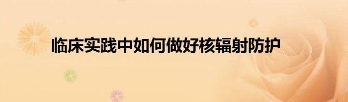 臨床實踐中如何做好核輻射防護