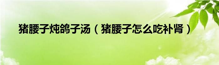 豬腰子燉鴿子湯（豬腰子怎么吃補(bǔ)腎）
