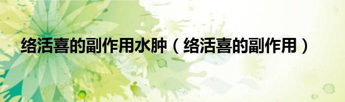 絡(luò)活喜的副作用水腫（絡(luò)活喜的副作用）