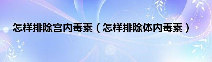 怎樣排除宮內(nèi)毒素（怎樣排除體內(nèi)毒素）