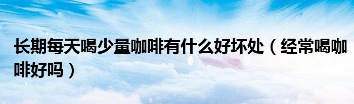 長期每天喝少量咖啡有什么好壞處（經(jīng)常喝咖啡好嗎）