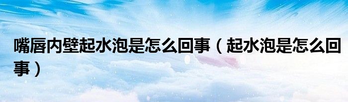 嘴唇內(nèi)壁起水泡是怎么回事（起水泡是怎么回事）