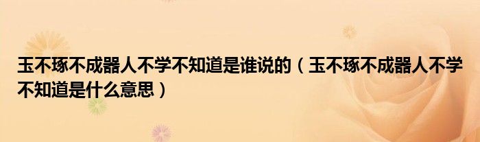 玉不琢不成器人不學(xué)不知道是誰說的（玉不琢不成器人不學(xué)不知道是什么意思）