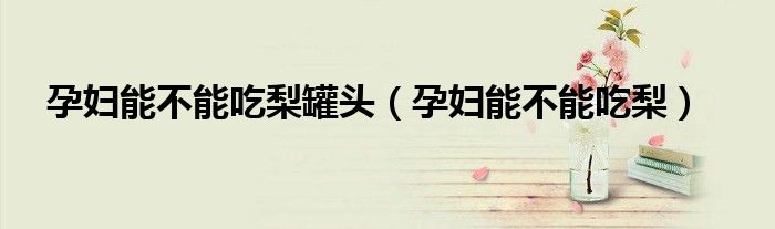 孕婦能不能吃梨罐頭（孕婦能不能吃梨）