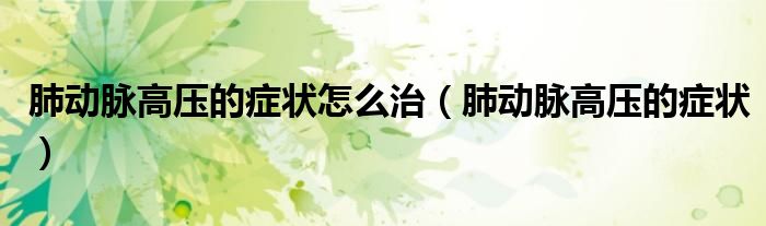 肺動(dòng)脈高壓的癥狀怎么治（肺動(dòng)脈高壓的癥狀）