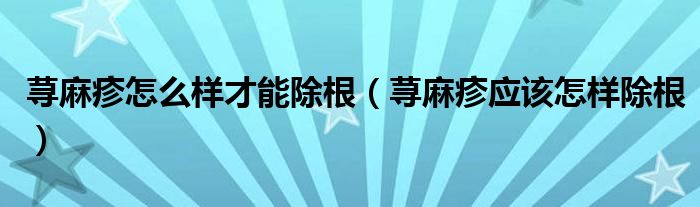 蕁麻疹怎么樣才能除根（蕁麻疹應該怎樣除根）