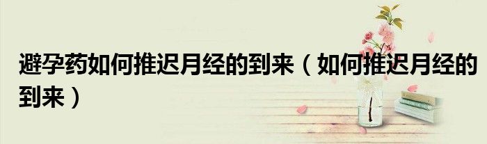 避孕藥如何推遲月經(jīng)的到來(lái)（如何推遲月經(jīng)的到來(lái)）