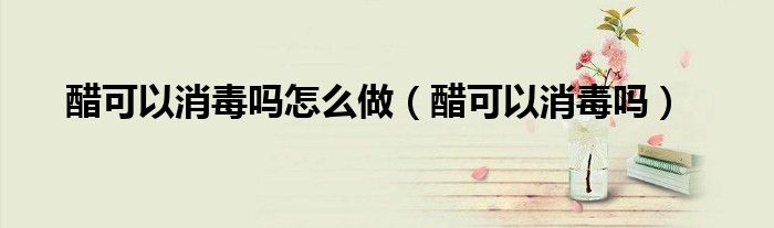 醋可以消毒嗎怎么做（醋可以消毒嗎）