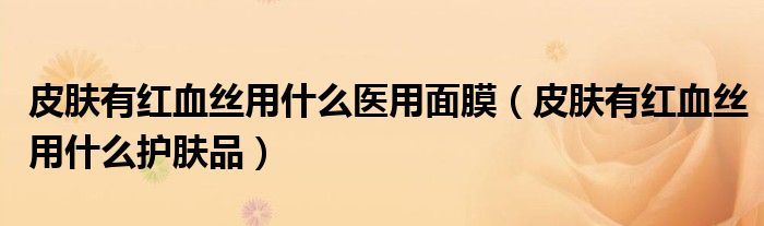 皮膚有紅血絲用什么醫(yī)用面膜（皮膚有紅血絲用什么護膚品）