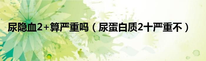 尿隱血2+算嚴(yán)重嗎（尿蛋白質(zhì)2十嚴(yán)重不）