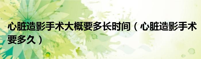 心臟造影手術(shù)大概要多長時間（心臟造影手術(shù)要多久）