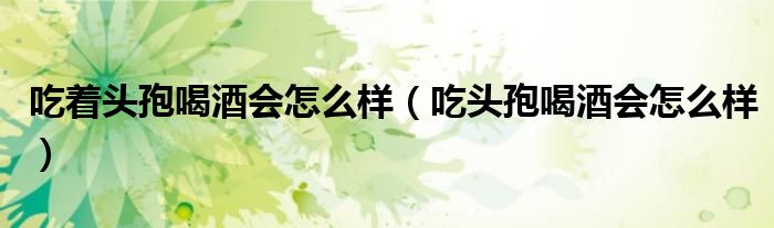 吃著頭孢喝酒會(huì)怎么樣(吃頭孢喝酒會(huì)怎么樣)