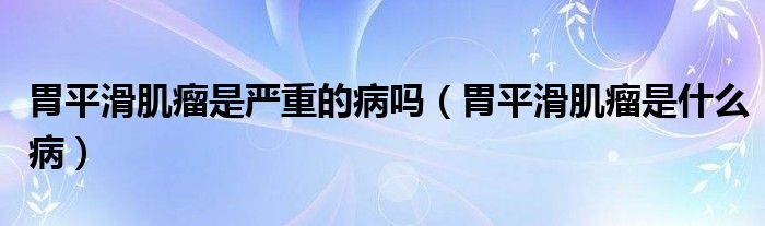 胃平滑肌瘤是嚴(yán)重的病嗎(胃平滑肌瘤是什么病)