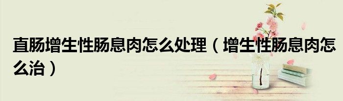 直腸增生性腸息肉怎么處理（增生性腸息肉怎么治）