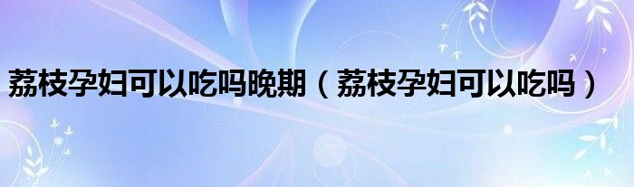 荔枝孕婦可以吃嗎晚期（荔枝孕婦可以吃嗎）