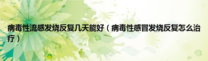 病毒性流感發(fā)燒反復幾天能好（病毒性感冒發(fā)燒反復怎么治療）