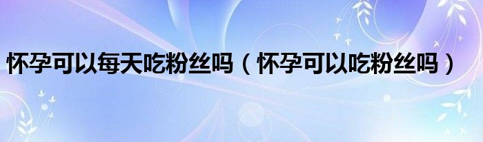 懷孕可以每天吃粉絲嗎（懷孕可以吃粉絲嗎）