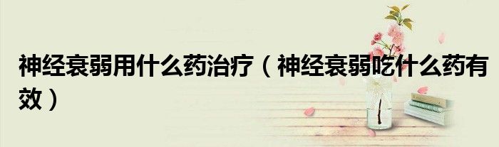 神經(jīng)衰弱用什么藥治療（神經(jīng)衰弱吃什么藥有效）